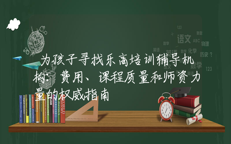 为孩子寻找乐高培训辅导机构：费用、课程质量和师资力量的权威指南