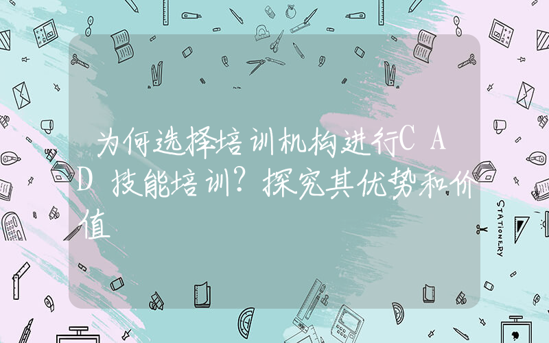 为何选择培训机构进行CAD技能培训？探究其优势和价值