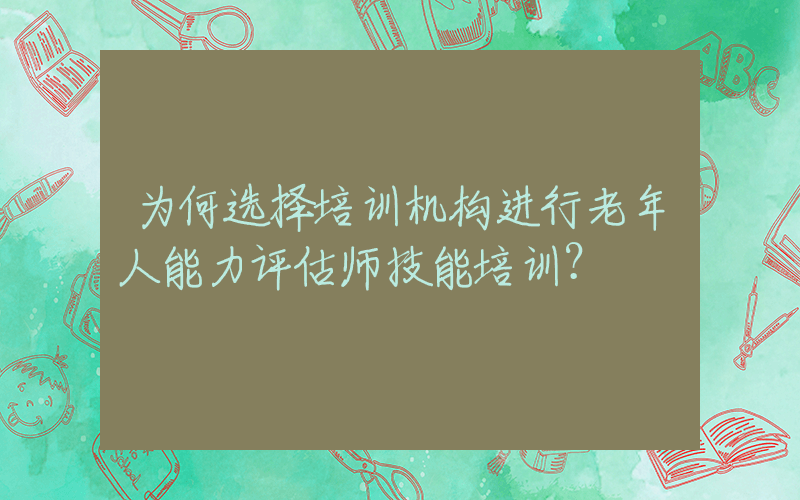 为何选择培训机构进行老年人能力评估师技能培训？