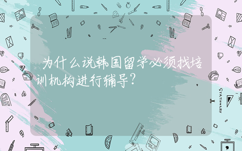 为什么说韩国留学必须找培训机构进行辅导？