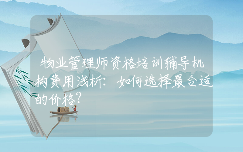 物业管理师资格培训辅导机构费用浅析：如何选择最合适的价格？