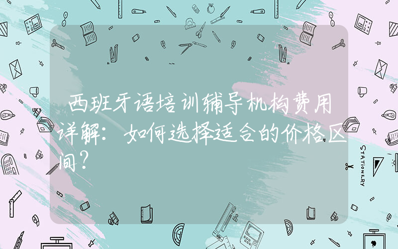 西班牙语培训辅导机构费用详解：如何选择适合的价格区间？