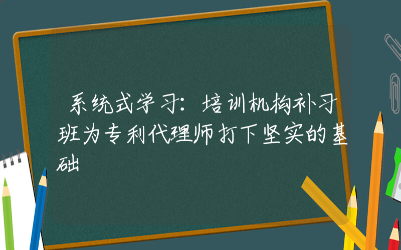 系统式学习：培训机构补习班为专利代理师打下坚实的基础