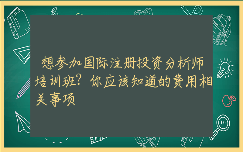 想参加国际注册投资分析师培训班？你应该知道的费用相关事项