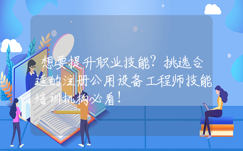 想要提升职业技能？挑选合适的注册公用设备工程师技能培训机构必看！