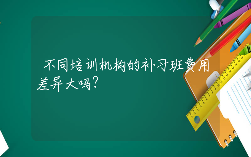 不同培训机构的补习班费用差异大吗？