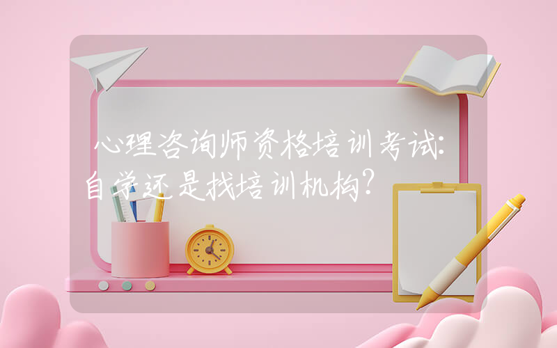 心理咨询师资格培训考试：自学还是找培训机构？