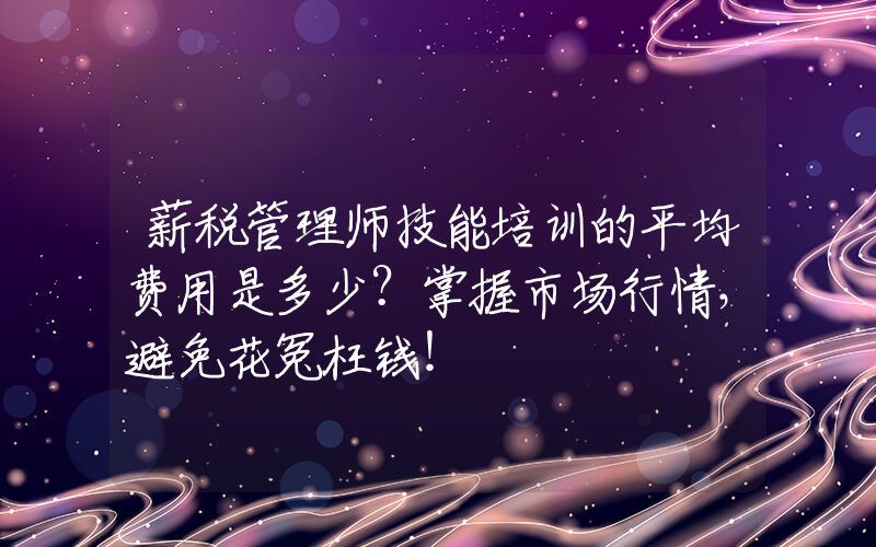 薪税管理师技能培训的平均费用是多少？掌握市场行情，避免花冤枉钱！