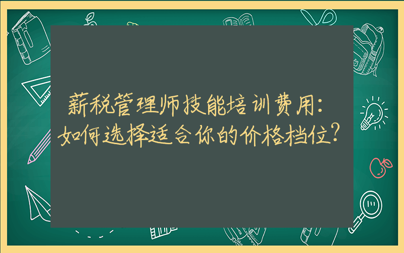 薪税管理师技能培训费用：如何选择适合你的价格档位？