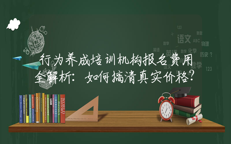 行为养成培训机构报名费用全解析：如何搞清真实价格？