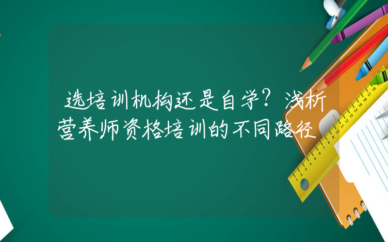 选培训机构还是自学？浅析营养师资格培训的不同路径