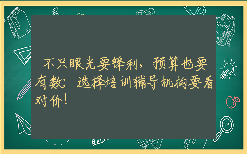 不只眼光要锋利，预算也要有数：选择培训辅导机构要看对价！