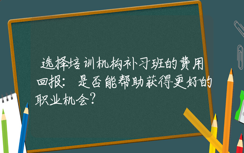 选择培训机构补习班的费用回报：是否能帮助获得更好的职业机会？