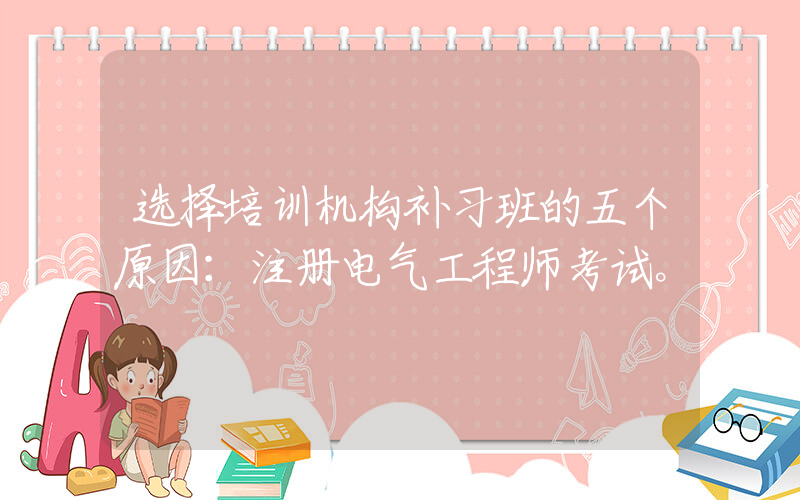 选择培训机构补习班的五个原因：注册电气工程师考试。