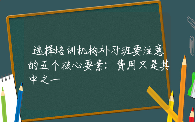 选择培训机构补习班要注意的五个核心要素：费用只是其中之一