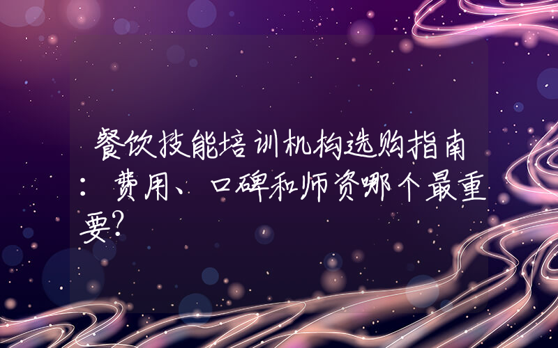 餐饮技能培训机构选购指南：费用、口碑和师资哪个最重要？