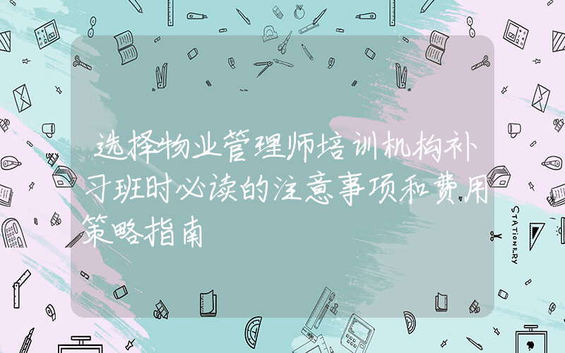 选择物业管理师培训机构补习班时必读的注意事项和费用策略指南