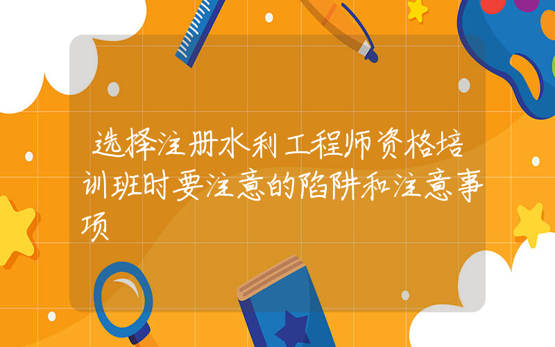 选择注册水利工程师资格培训班时要注意的陷阱和注意事项