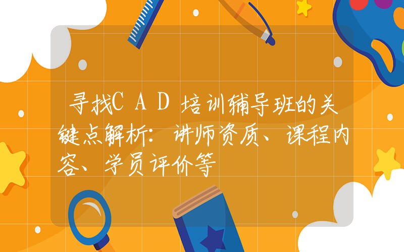 寻找CAD培训辅导班的关键点解析：讲师资质、课程内容、学员评价等