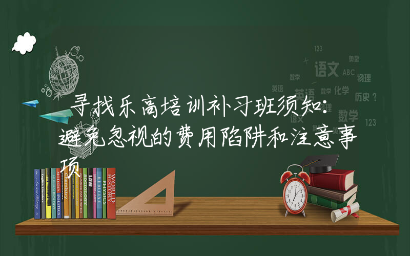 寻找乐高培训补习班须知：避免忽视的费用陷阱和注意事项