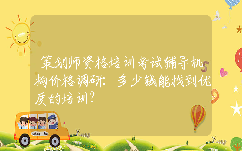 策划师资格培训考试辅导机构价格调研：多少钱能找到优质的培训？