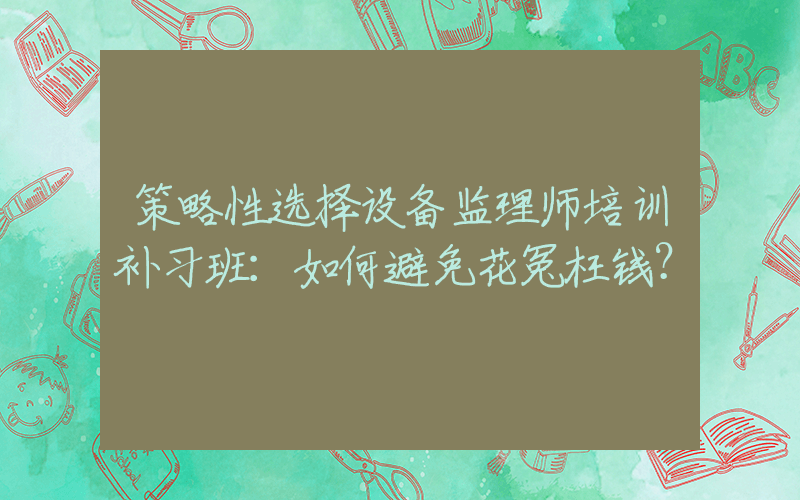 策略性选择设备监理师培训补习班：如何避免花冤枉钱？