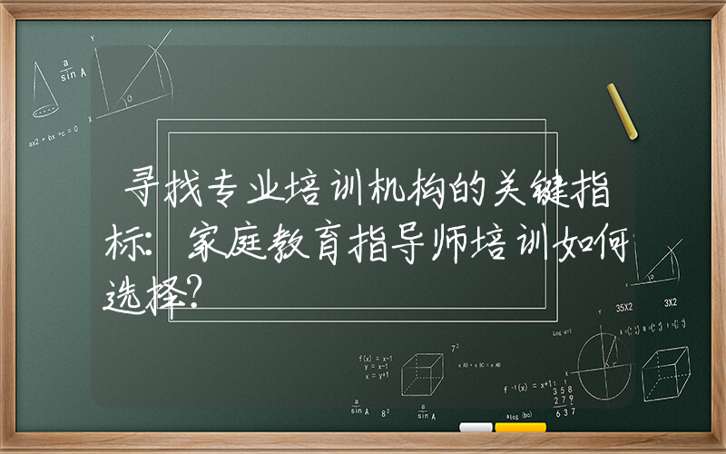 寻找专业培训机构的关键指标：家庭教育指导师培训如何选择？