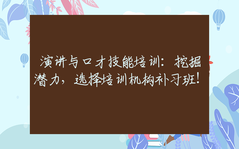 演讲与口才技能培训：挖掘潜力，选择培训机构补习班！