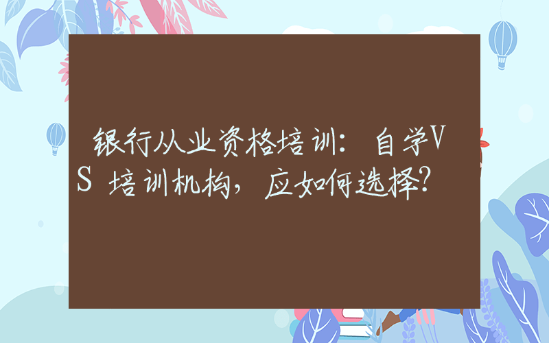 银行从业资格培训：自学VS培训机构，应如何选择？