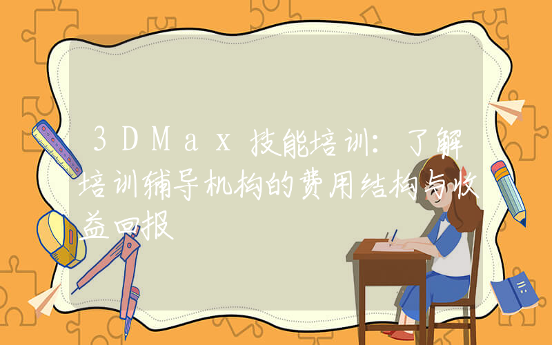 3DMax技能培训：了解培训辅导机构的费用结构与收益回报