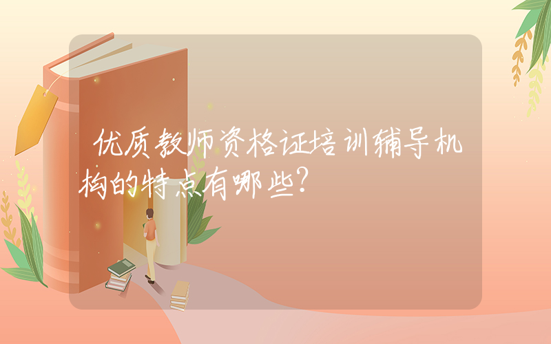 优质教师资格证培训辅导机构的特点有哪些？