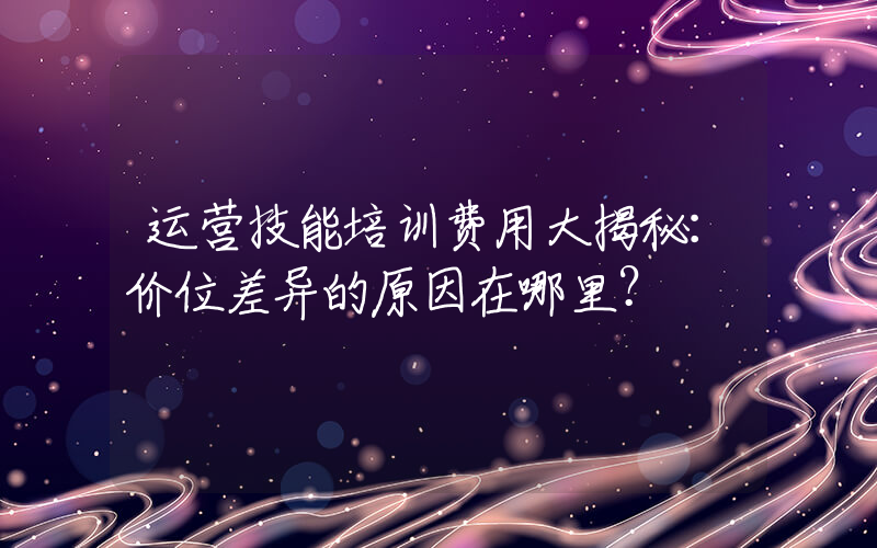 运营技能培训费用大揭秘：价位差异的原因在哪里？