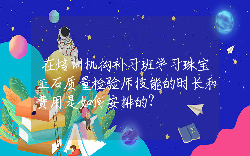 在培训机构补习班学习珠宝玉石质量检验师技能的时长和费用是如何安排的？