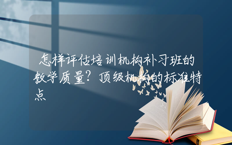 怎样评估培训机构补习班的教学质量？顶级机构的标准特点