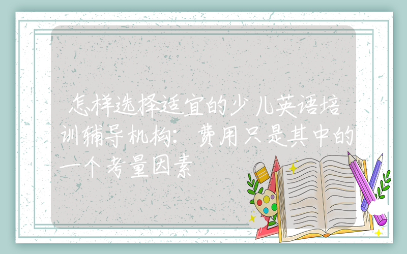 怎样选择适宜的少儿英语培训辅导机构：费用只是其中的一个考量因素