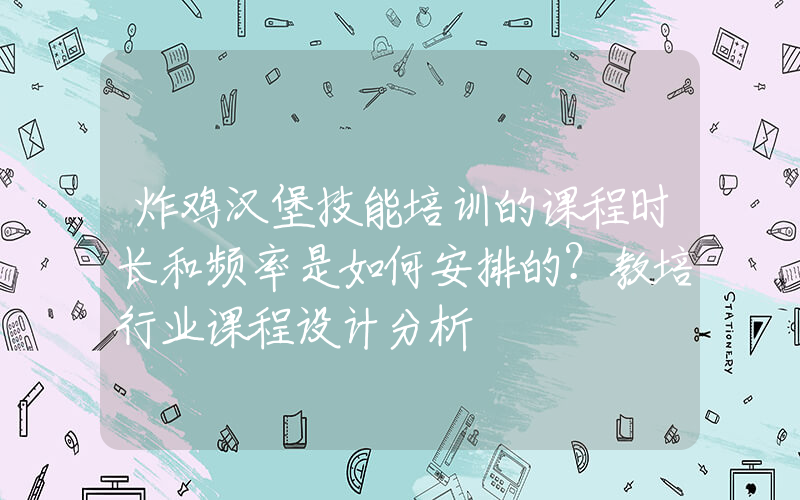 炸鸡汉堡技能培训的课程时长和频率是如何安排的？教培行业课程设计分析