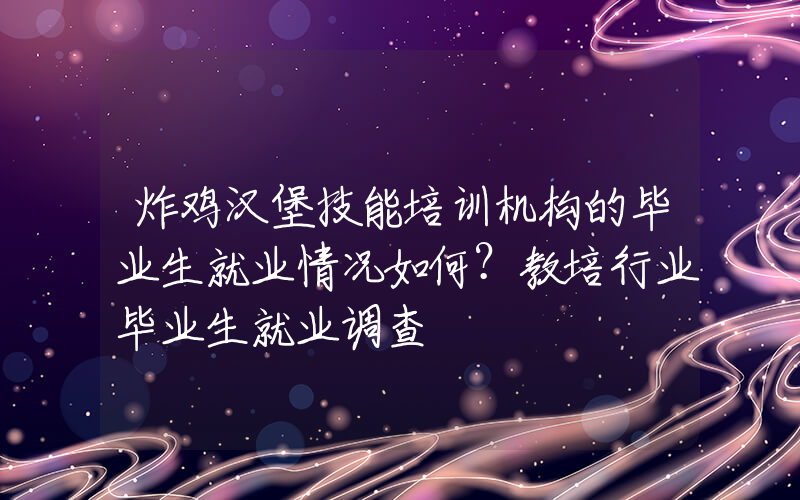 炸鸡汉堡技能培训机构的毕业生就业情况如何？教培行业毕业生就业调查