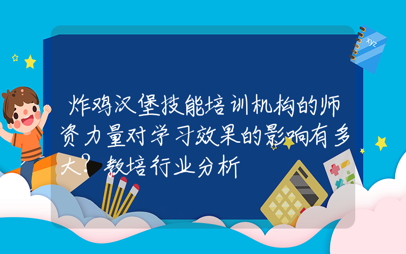 炸鸡汉堡技能培训机构的师资力量对学习效果的影响有多大？教培行业分析