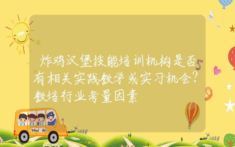 炸鸡汉堡技能培训机构是否有相关实践教学或实习机会？教培行业考量因素