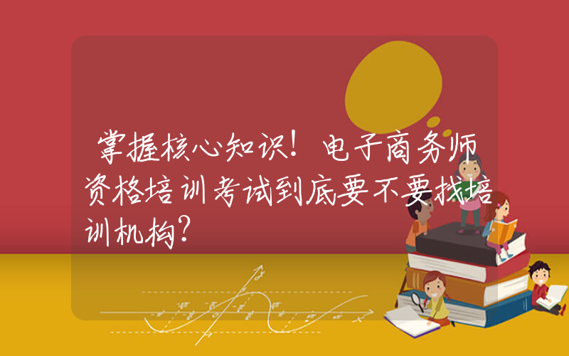 掌握核心知识！电子商务师资格培训考试到底要不要找培训机构？