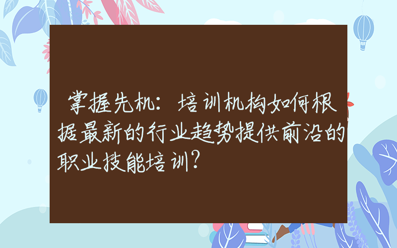 掌握先机：培训机构如何根据最新的行业趋势提供前沿的职业技能培训？