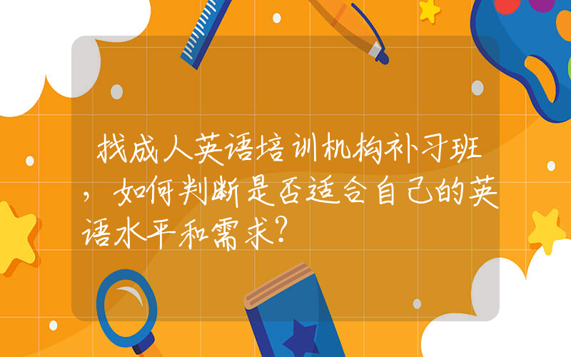 找成人英语培训机构补习班，如何判断是否适合自己的英语水平和需求？