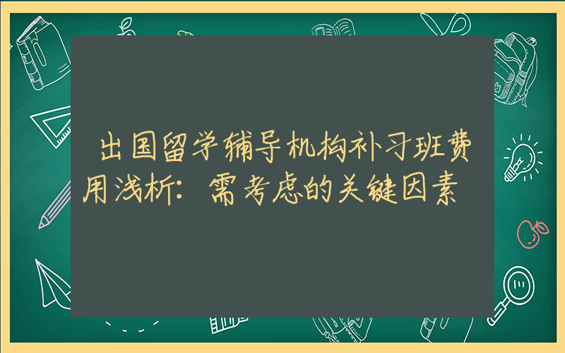 出国留学辅导机构补习班费用浅析：需考虑的关键因素