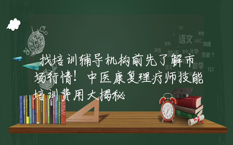 找培训辅导机构前先了解市场行情！中医康复理疗师技能培训费用大揭秘