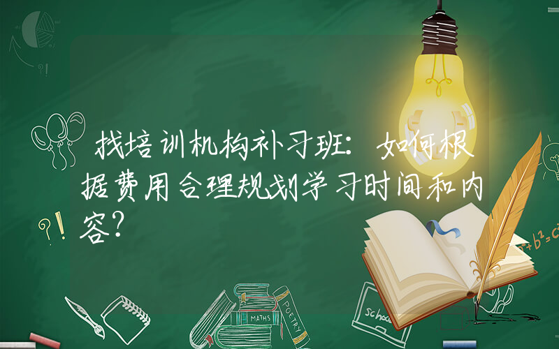 找培训机构补习班：如何根据费用合理规划学习时间和内容？