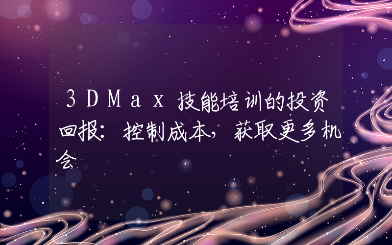 3DMax技能培训的投资回报：控制成本，获取更多机会