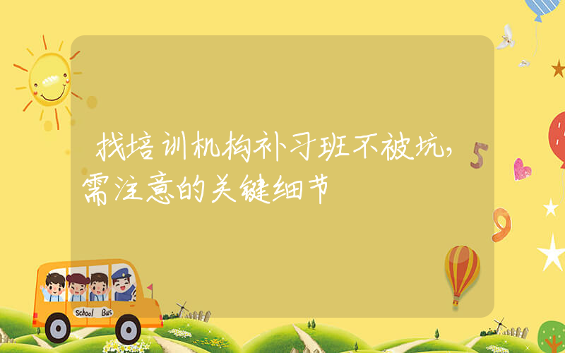 找培训机构补习班不被坑，需注意的关键细节