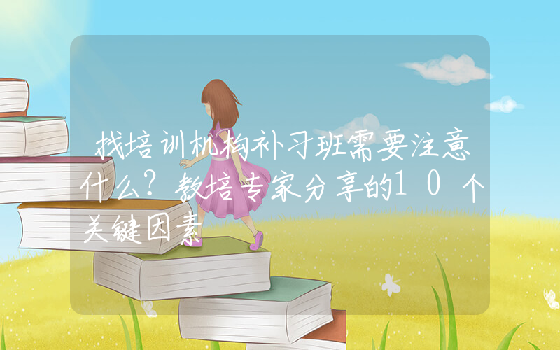 找培训机构补习班需要注意什么？教培专家分享的10个关键因素