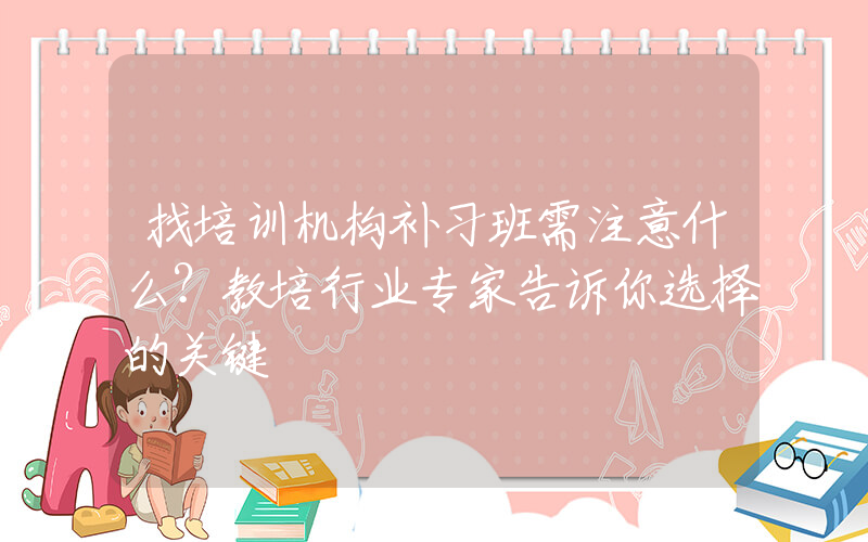 找培训机构补习班需注意什么？教培行业专家告诉你选择的关键