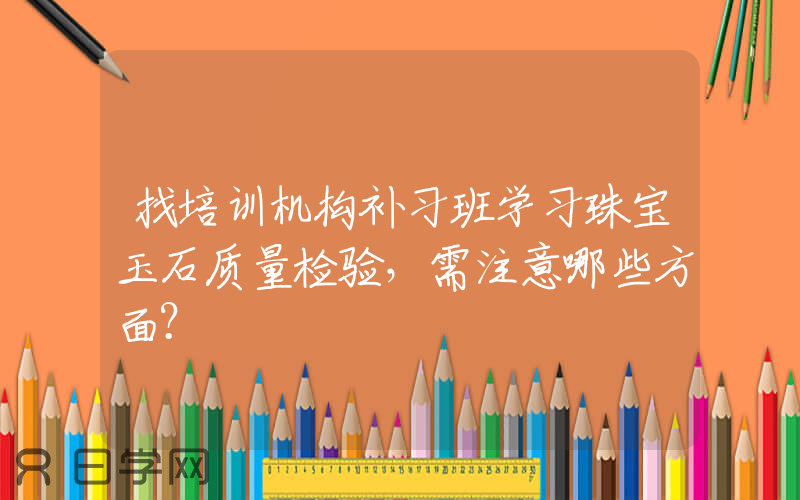 找培训机构补习班学习珠宝玉石质量检验，需注意哪些方面？